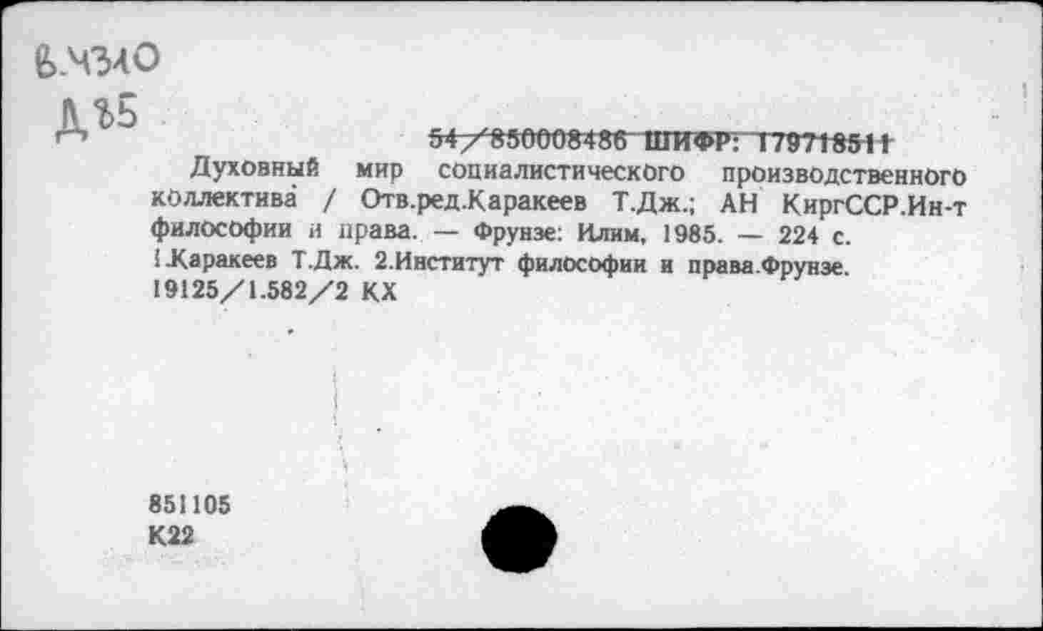 ﻿в.чзло
дъь
54/850008486 ШИФР :Т79718511
Духовный мир социалистического производственного коллектива / Отв.ред.Каракеев Т.Дж.; АН КиргССР.Ин-т философии и нрава. — Фрунзе: Илим, 1985. — 224 с. ГКаракеев Т.Дж. 2.Институт философии и права.Фрунэе 19125/1.582/2 КХ
851105
К22